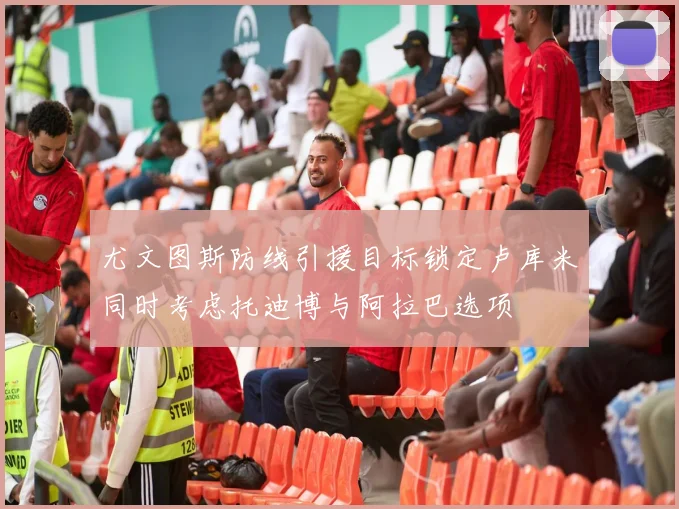尤文图斯防线引援目标锁定卢库米同时考虑托迪博与阿拉巴选项