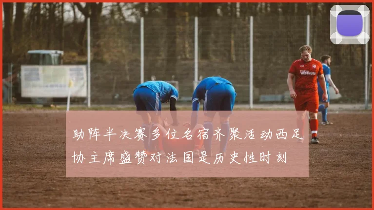 助阵半决赛多位名宿齐聚活动西足协主席盛赞对法国是历史性时刻