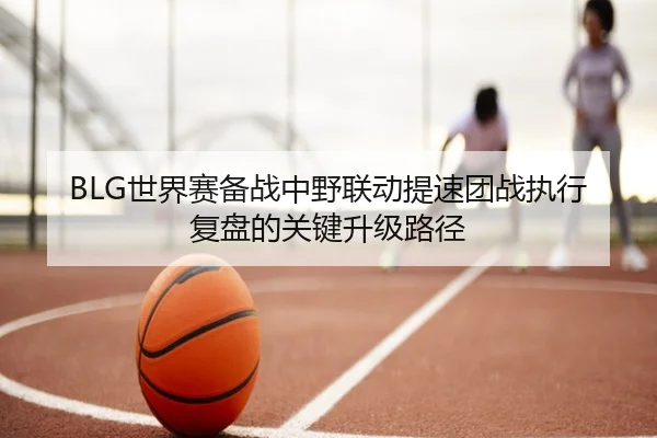 BLG世界赛备战中野联动提速团战执行复盘的关键升级路径